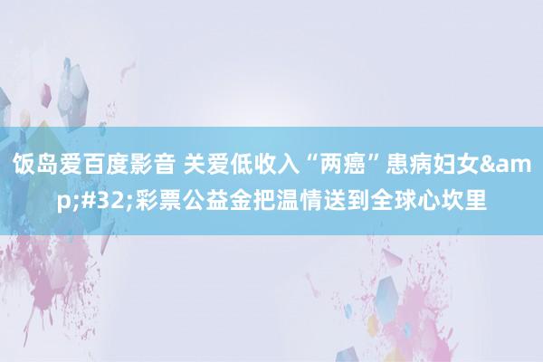 饭岛爱百度影音 关爱低收入“两癌”患病妇女&#32;彩票公益金把温情送到全球心坎里