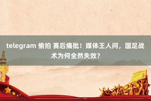 telegram 偷拍 赛后痛批！媒体王人问，国足战术为何全然失效？