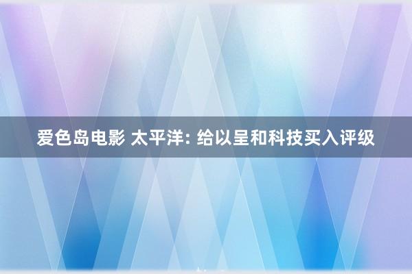 爱色岛电影 太平洋: 给以呈和科技买入评级