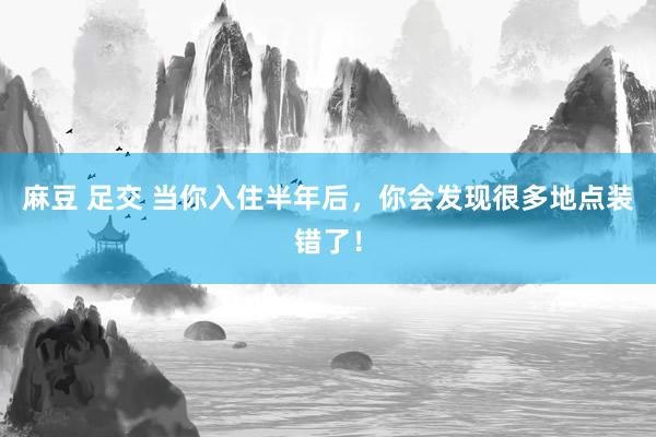 麻豆 足交 当你入住半年后，你会发现很多地点装错了！