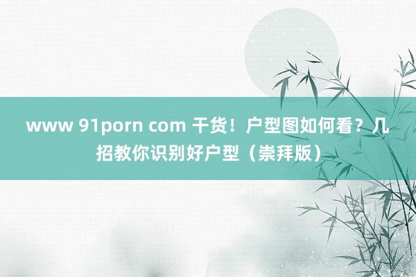 www 91porn com 干货！户型图如何看？几招教你识别好户型（崇拜版）