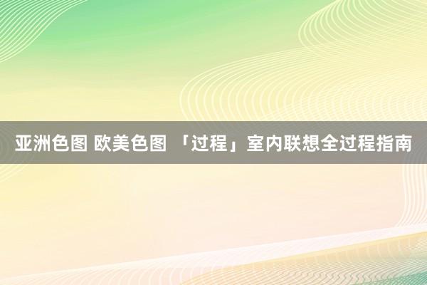 亚洲色图 欧美色图 「过程」室内联想全过程指南