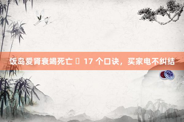 饭岛爱肾衰竭死亡 ​17 个口诀，买家电不纠结