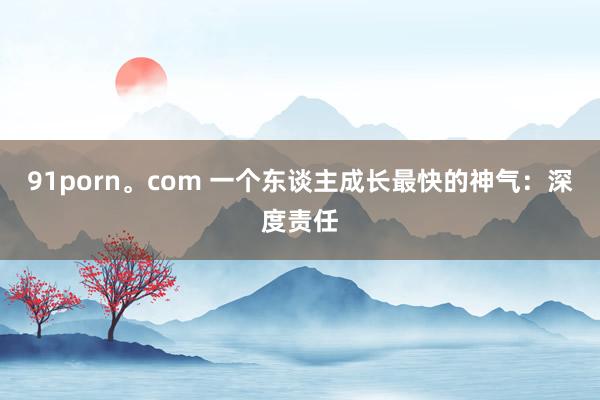 91porn。com 一个东谈主成长最快的神气：深度责任