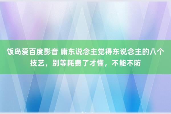 饭岛爱百度影音 庸东说念主觉得东说念主的八个技艺，别等耗费了才懂，不能不防