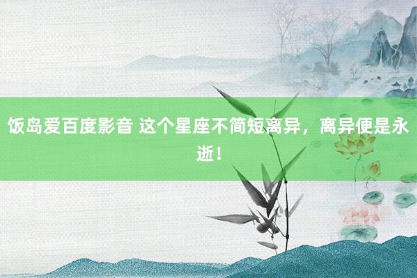 饭岛爱百度影音 这个星座不简短离异，离异便是永逝！