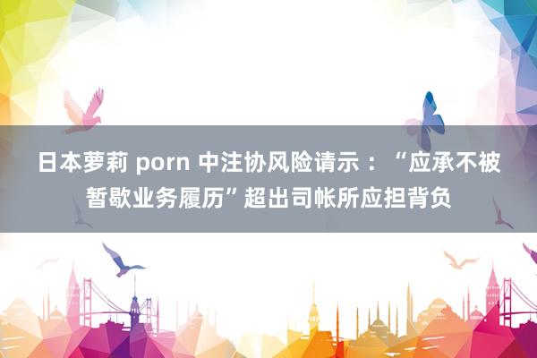 日本萝莉 porn 中注协风险请示 ：“应承不被暂歇业务履历”超出司帐所应担背负