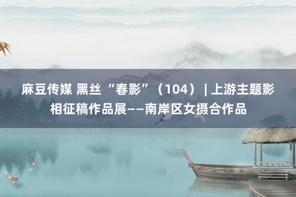 麻豆传媒 黑丝 “春影”（104） | 上游主题影相征稿作品展——南岸区女摄合作品