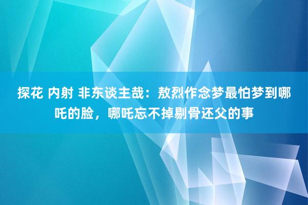 探花 内射 非东谈主哉：敖烈作念梦最怕梦到哪吒的脸，哪吒忘不掉剔骨还父的事