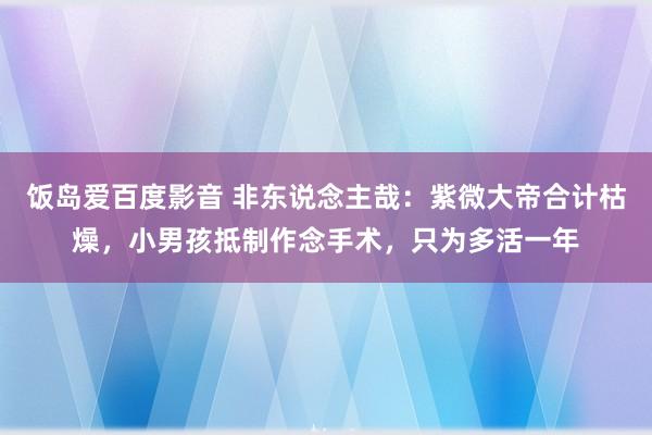 饭岛爱百度影音 非东说念主哉：紫微大帝合计枯燥，小男孩抵制作念手术，只为多活一年