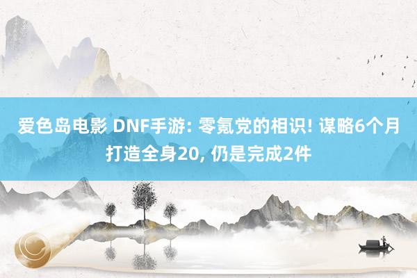 爱色岛电影 DNF手游: 零氪党的相识! 谋略6个月打造全身20， 仍是完成2件