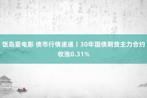 饭岛爱电影 债市行情速递丨30年国债期货主力合约收涨0.31%