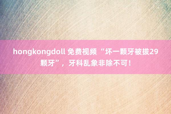 hongkongdoll 免费视频 “坏一颗牙被拔29颗牙”，牙科乱象非除不可！