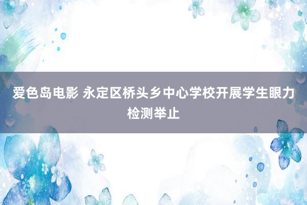 爱色岛电影 永定区桥头乡中心学校开展学生眼力检测举止