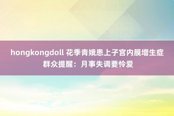 hongkongdoll 花季青娥患上子宫内膜增生症 群众提醒：月事失调要怜爱