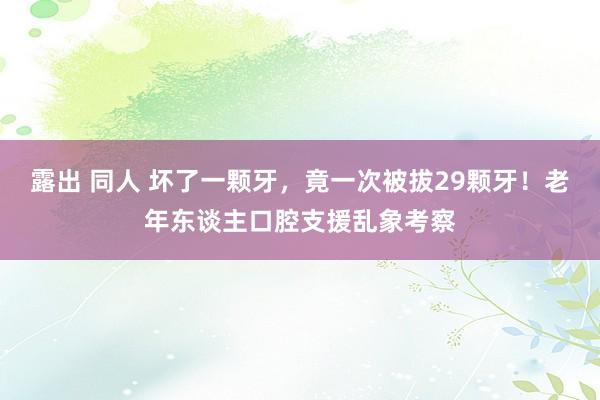 露出 同人 坏了一颗牙，竟一次被拔29颗牙！老年东谈主口腔支援乱象考察