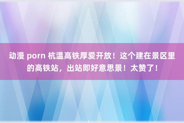 动漫 porn 杭温高铁厚爱开放！这个建在景区里的高铁站，出站即好意思景！太赞了！