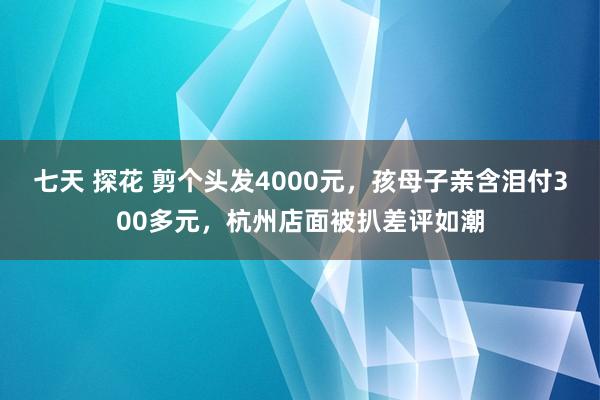 七天 探花 剪个头发4000元，孩母子亲含泪付300多元，杭州店面被扒差评如潮