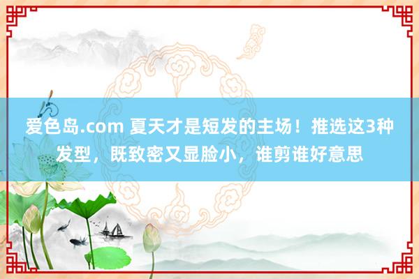 爱色岛.com 夏天才是短发的主场！推选这3种发型，既致密又显脸小，谁剪谁好意思