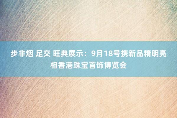 步非烟 足交 旺典展示：9月18号携新品精明亮相香港珠宝首饰博览会