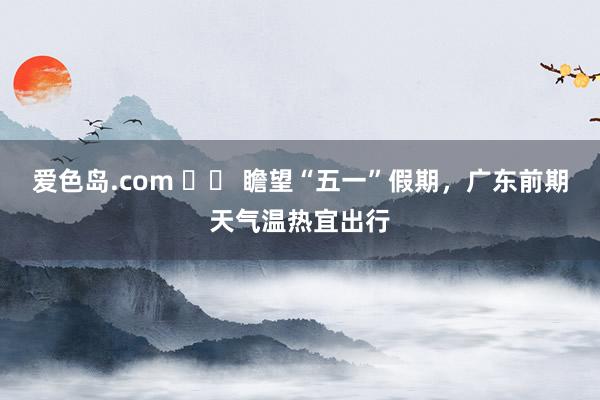 爱色岛.com 		 瞻望“五一”假期，广东前期天气温热宜出行