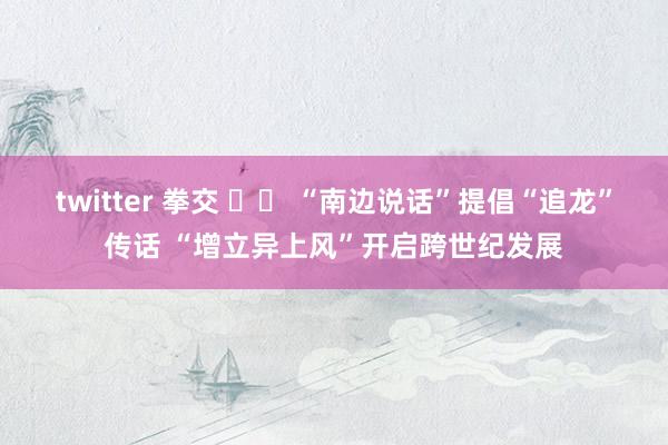 twitter 拳交 		 “南边说话”提倡“追龙”传话 “增立异上风”开启跨世纪发展