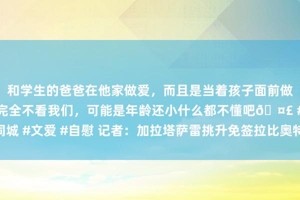 和学生的爸爸在他家做爱，而且是当着孩子面前做爱，太刺激了，孩子完全不看我们，可能是年龄还小什么都不懂吧🤣 #同城 #文爱 #自慰 记者：加拉塔萨雷挑升免签拉比奥特，但这现在不是球员首选