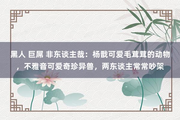 黑人 巨屌 非东谈主哉：杨戬可爱毛茸茸的动物，不雅音可爱奇珍异兽，两东谈主常常吵架