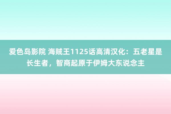 爱色岛影院 海贼王1125话高清汉化：五老星是长生者，智商起原于伊姆大东说念主