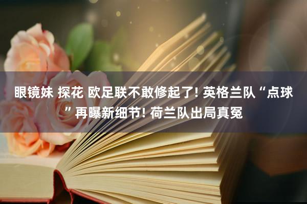 眼镜妹 探花 欧足联不敢修起了! 英格兰队“点球”再曝新细节! 荷兰队出局真冤