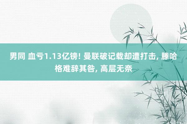 男同 血亏1.13亿镑! 曼联破记载却遭打击， 滕哈格难辞其咎， 高层无奈