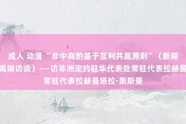 成人 动漫 “非中商酌基于互利共赢原则”（新期间中非合营·高端访谈）——访非洲定约驻华代表处常驻代表拉赫曼塔拉·奥斯曼