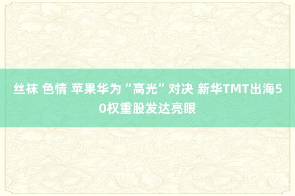 丝袜 色情 苹果华为“高光”对决 新华TMT出海50权重股发达亮眼