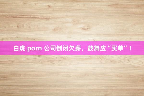 白虎 porn 公司倒闭欠薪，鼓舞应“买单”！