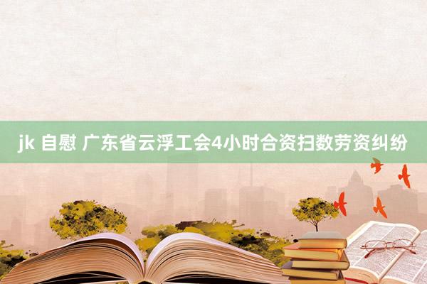 jk 自慰 广东省云浮工会4小时合资扫数劳资纠纷