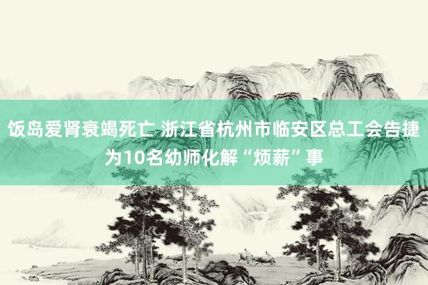 饭岛爱肾衰竭死亡 浙江省杭州市临安区总工会告捷为10名幼师化解“烦薪”事