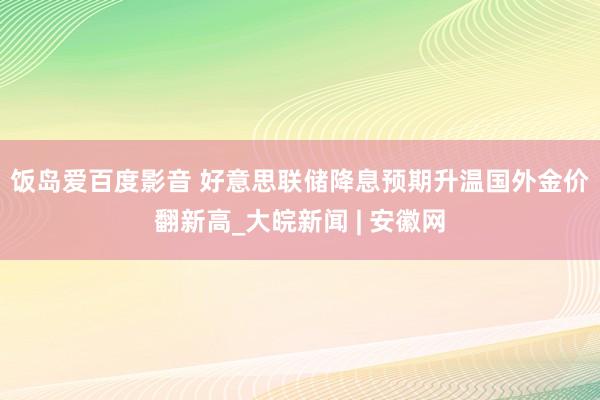 饭岛爱百度影音 好意思联储降息预期升温　国外金价翻新高_大皖新闻 | 安徽网