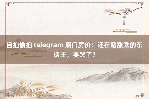 自拍偷拍 telegram 厦门房价：还在赌涨跌的东谈主，要哭了？