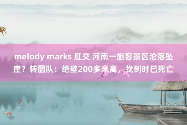 melody marks 肛交 河南一旅客景区沦落坠崖？转圜队：绝壁200多米高，找到时已死亡