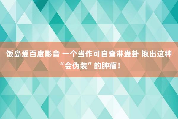 饭岛爱百度影音 一个当作可自查淋蛊卦 揪出这种“会伪装”的肿瘤！