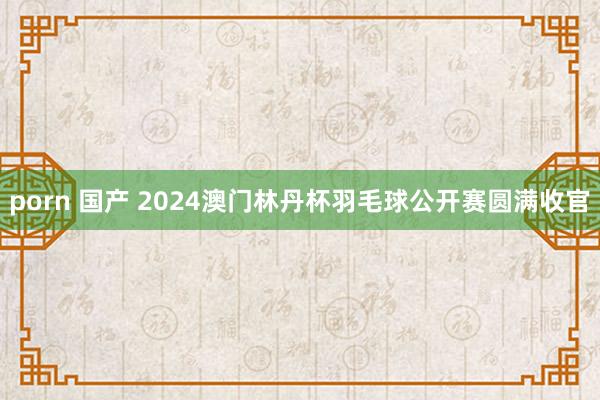 porn 国产 2024澳门林丹杯羽毛球公开赛圆满收官