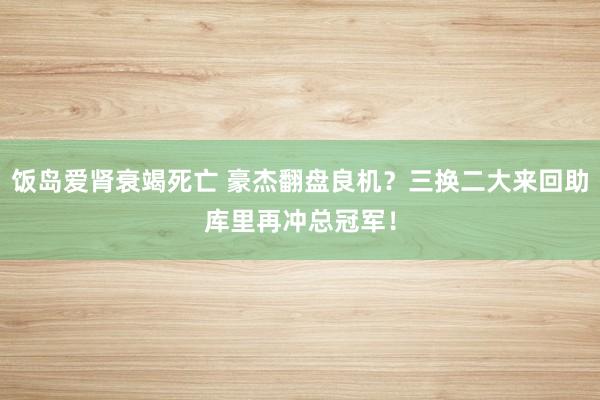 饭岛爱肾衰竭死亡 豪杰翻盘良机？三换二大来回助库里再冲总冠军！