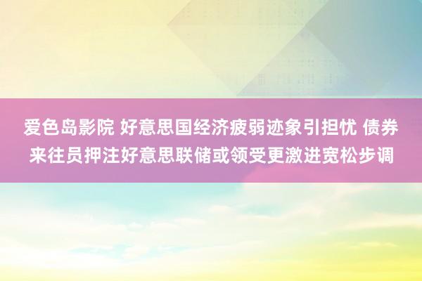 爱色岛影院 好意思国经济疲弱迹象引担忧 债券来往员押注好意思联储或领受更激进宽松步调