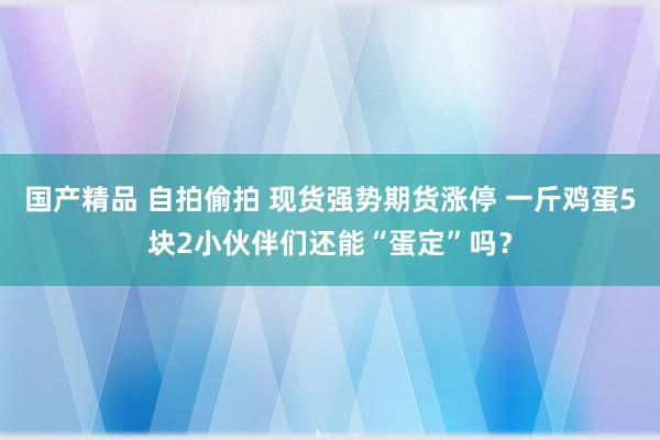 国产精品 自拍偷拍 现货强势期货涨停 一斤鸡蛋5块2小伙伴们还能“蛋定”吗？