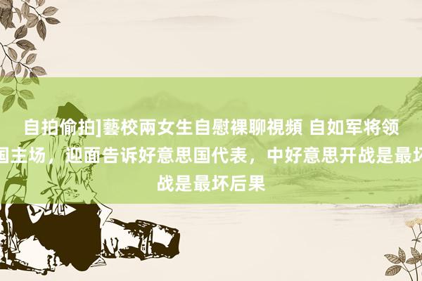 自拍偷拍]藝校兩女生自慰裸聊視頻 自如军将领在中国主场，迎面告诉好意思国代表，中好意思开战是最坏后果