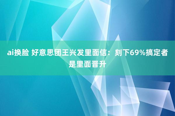 ai换脸 好意思团王兴发里面信：刻下69%搞定者是里面晋升