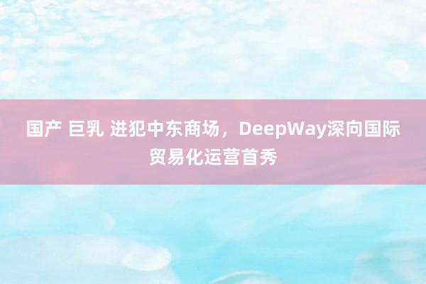 国产 巨乳 进犯中东商场，DeepWay深向国际贸易化运营首秀