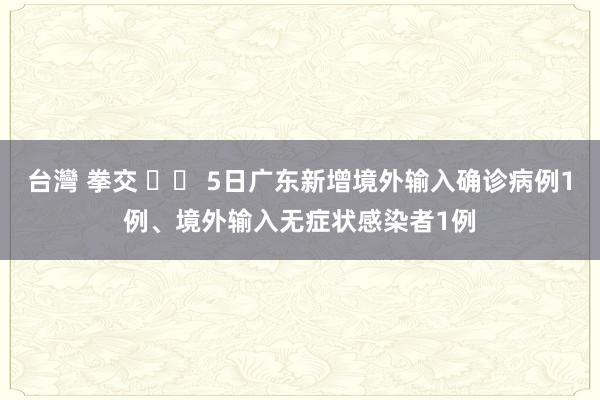 台灣 拳交 		 5日广东新增境外输入确诊病例1例、境外输入无症状感染者1例