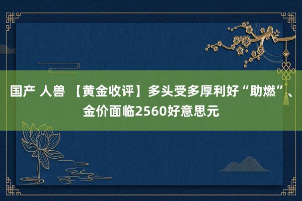 国产 人兽 【黄金收评】多头受多厚利好“助燃”、金价面临2560好意思元