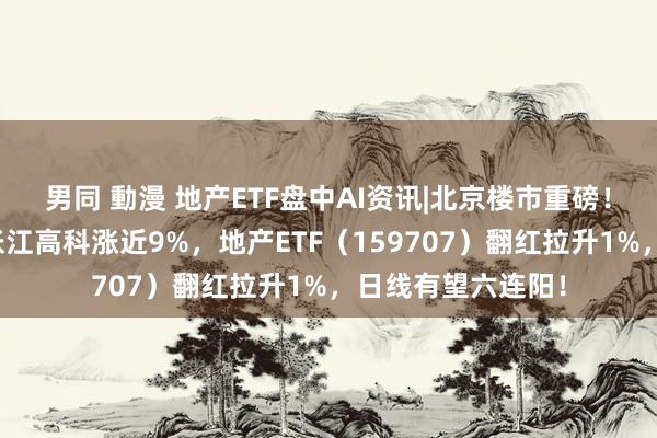 男同 動漫 地产ETF盘中AI资讯|北京楼市重磅！地产应声走强，张江高科涨近9%，地产ETF（159707）翻红拉升1%，日线有望六连阳！